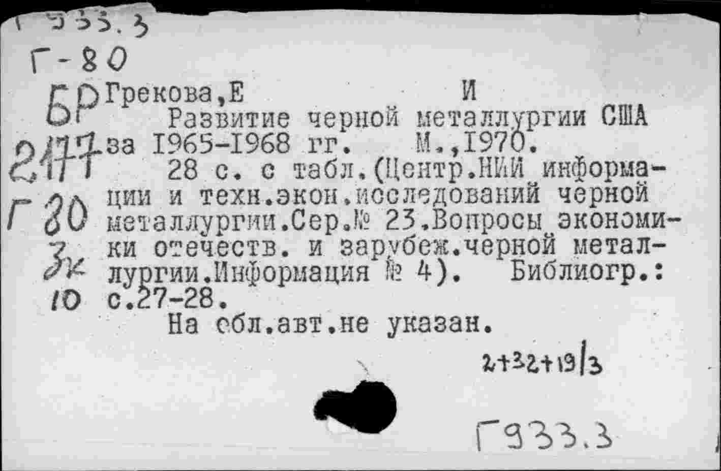 ﻿Г Г)Грекова ,Е	И
О* Развитие черной металлургии США О1Т^за 1965-1968 гг. М.Д970.
Су Г/7	28 с. с табл.(Центр.НИИ информа-
ж» лд ции и техн.экон.исследований черной /	металлургии.Сер.№ 25.Вопросы экономи-
у ки отечеств, и зарубе«.черной метал-/Х лургии.Информация да 4). Библиогр.: 10 с.27-28.
На ебл.авт.не указан.
